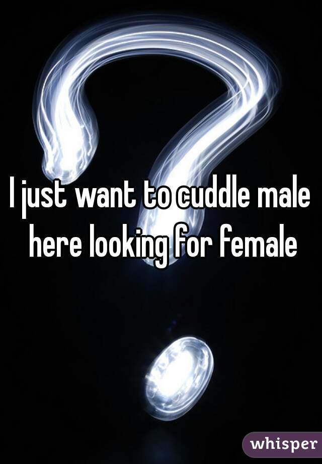 I just want to cuddle male here looking for female