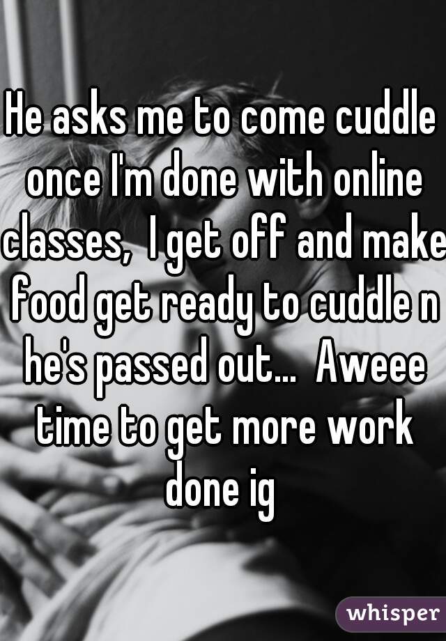 He asks me to come cuddle once I'm done with online classes,  I get off and make food get ready to cuddle n he's passed out...  Aweee time to get more work done ig 
