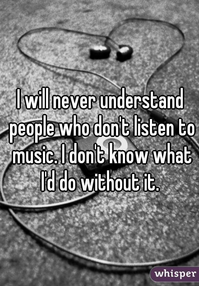 I will never understand people who don't listen to music. I don't know what I'd do without it. 