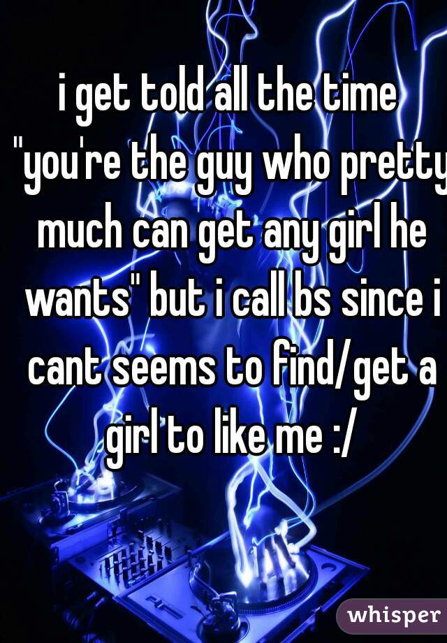 i get told all the time "you're the guy who pretty much can get any girl he wants" but i call bs since i cant seems to find/get a girl to like me :/
  