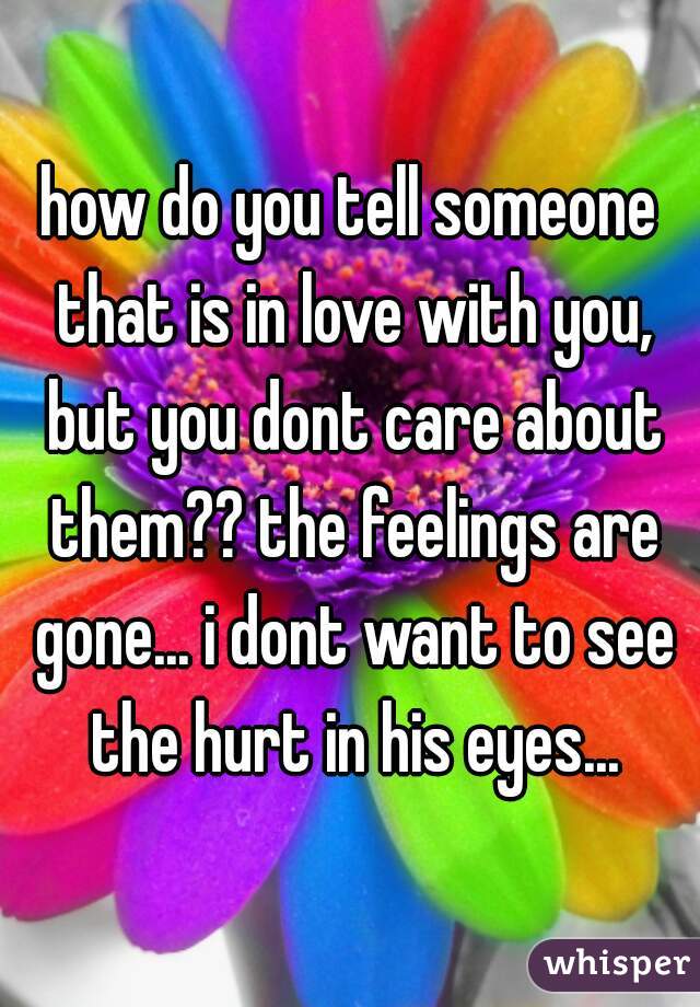 how do you tell someone that is in love with you, but you dont care about them?? the feelings are gone... i dont want to see the hurt in his eyes...
