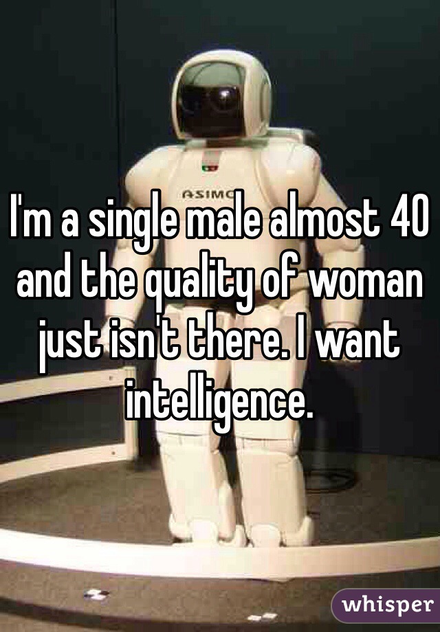 I'm a single male almost 40 and the quality of woman just isn't there. I want intelligence. 