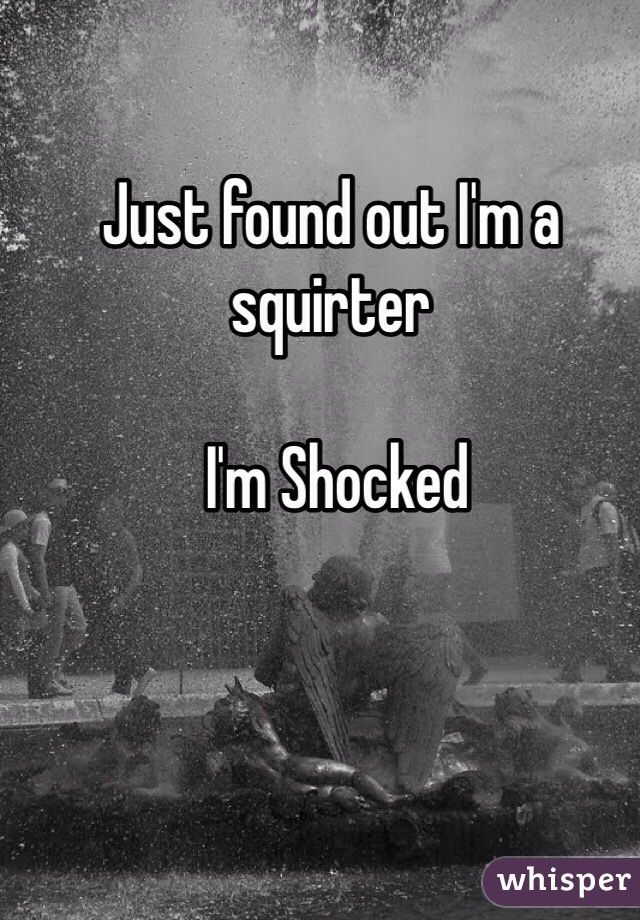 Just found out I'm a squirter 

 I'm Shocked