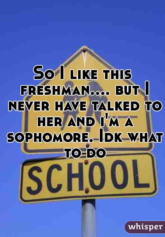 So I like this freshman.... but I never have talked to her and i'm a sophomore. Idk what to do