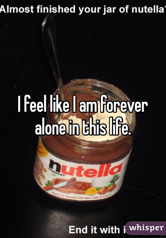 I feel like I am forever alone in this life. 