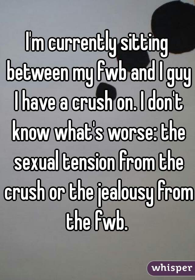 I'm currently sitting between my fwb and I guy I have a crush on. I don't know what's worse: the sexual tension from the crush or the jealousy from the fwb. 