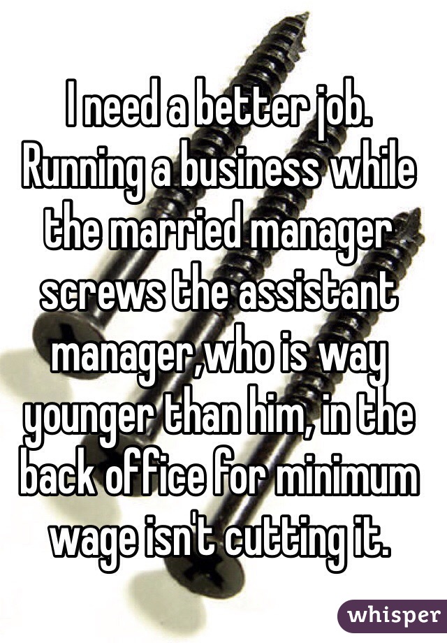 I need a better job. Running a business while the married manager screws the assistant manager,who is way younger than him, in the back office for minimum wage isn't cutting it.