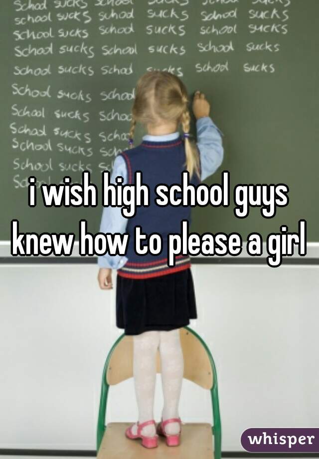 i wish high school guys knew how to please a girl 