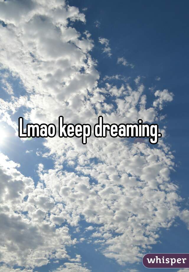 Lmao keep dreaming.  