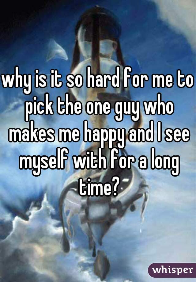 why is it so hard for me to pick the one guy who makes me happy and I see myself with for a long time?