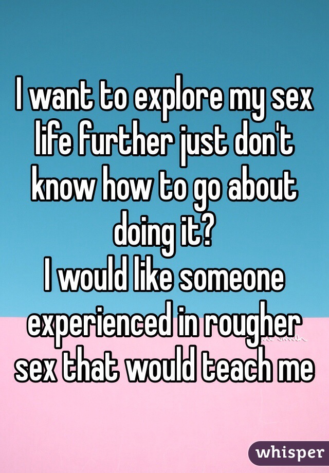 I want to explore my sex life further just don't know how to go about doing it? 
I would like someone experienced in rougher sex that would teach me 