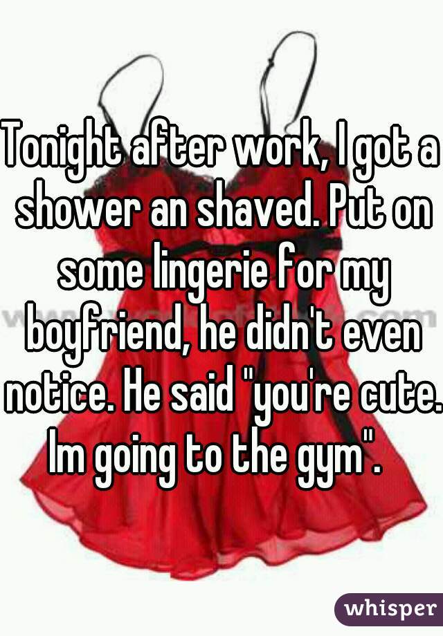 Tonight after work, I got a shower an shaved. Put on some lingerie for my boyfriend, he didn't even notice. He said "you're cute. Im going to the gym".  