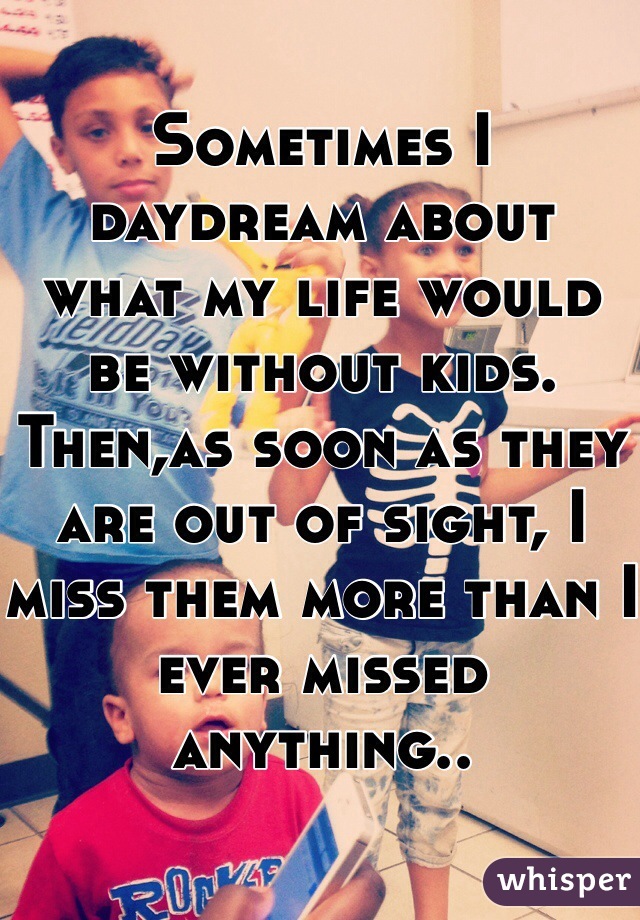 Sometimes I daydream about  what my life would be without kids. Then,as soon as they are out of sight, I miss them more than I ever missed anything.. 
