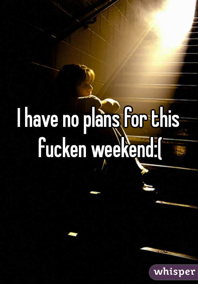 I have no plans for this fucken weekend:(