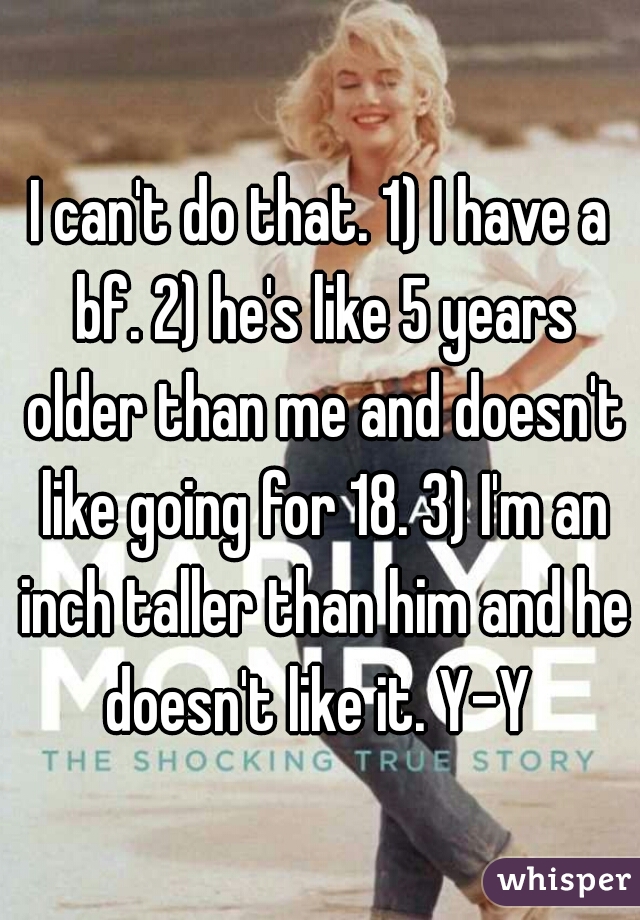 I can't do that. 1) I have a bf. 2) he's like 5 years older than me and doesn't like going for 18. 3) I'm an inch taller than him and he doesn't like it. Y-Y 