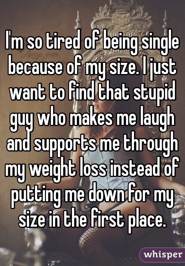 I'm so tired of being single because of my size. I just want to find that stupid guy who makes me laugh and supports me through my weight loss instead of putting me down for my size in the first place. 