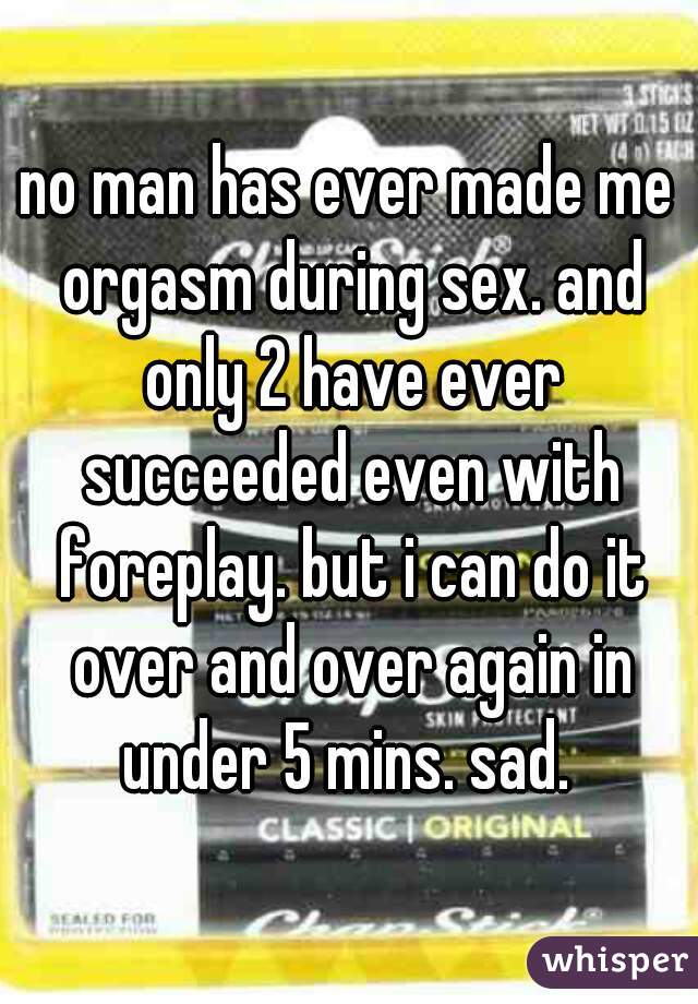 no man has ever made me orgasm during sex. and only 2 have ever succeeded even with foreplay. but i can do it over and over again in under 5 mins. sad. 