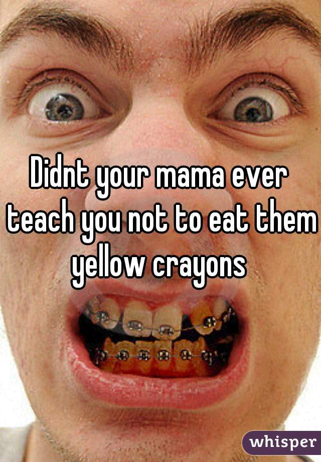 Didnt your mama ever teach you not to eat them yellow crayons 