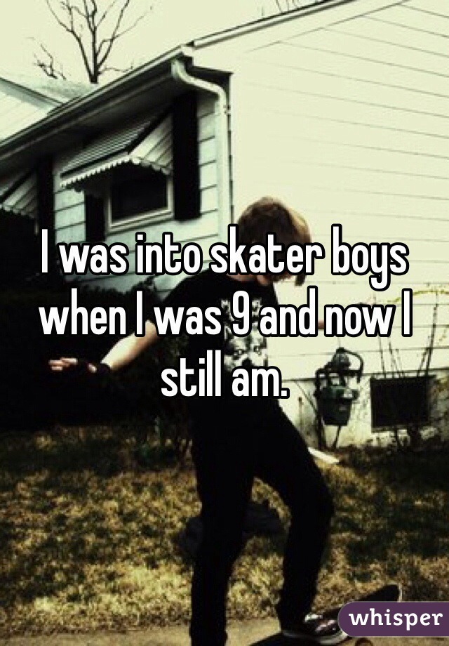 I was into skater boys when I was 9 and now I still am. 
