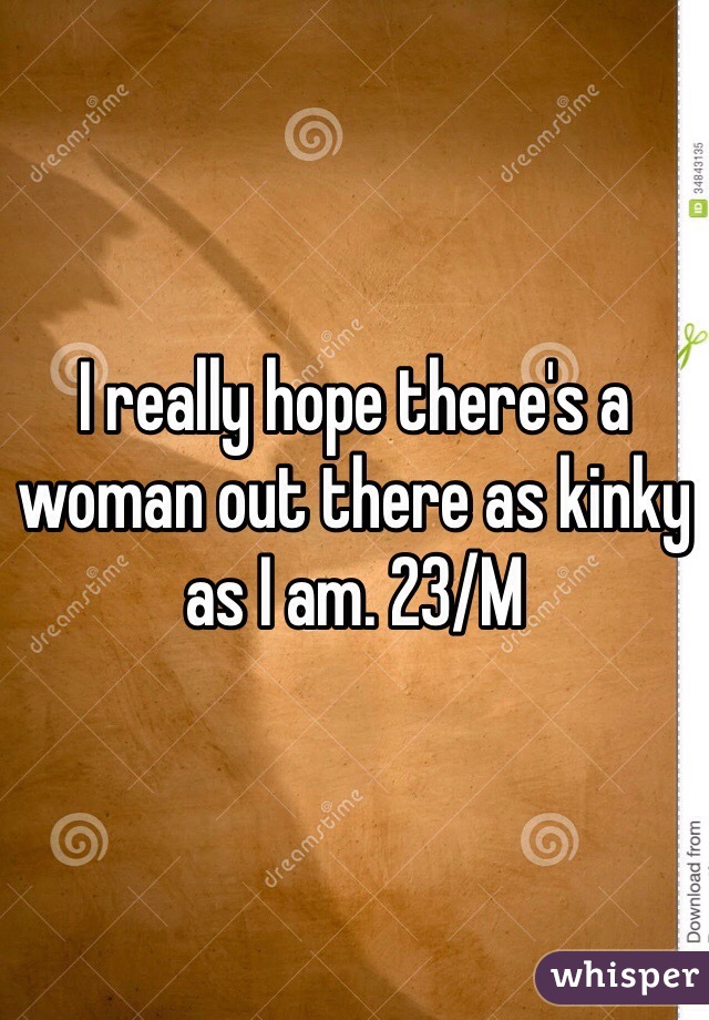I really hope there's a woman out there as kinky as I am. 23/M