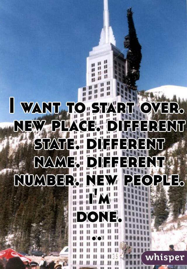 I want to start over. new place. different state. different name. different number. new people. i'm done...