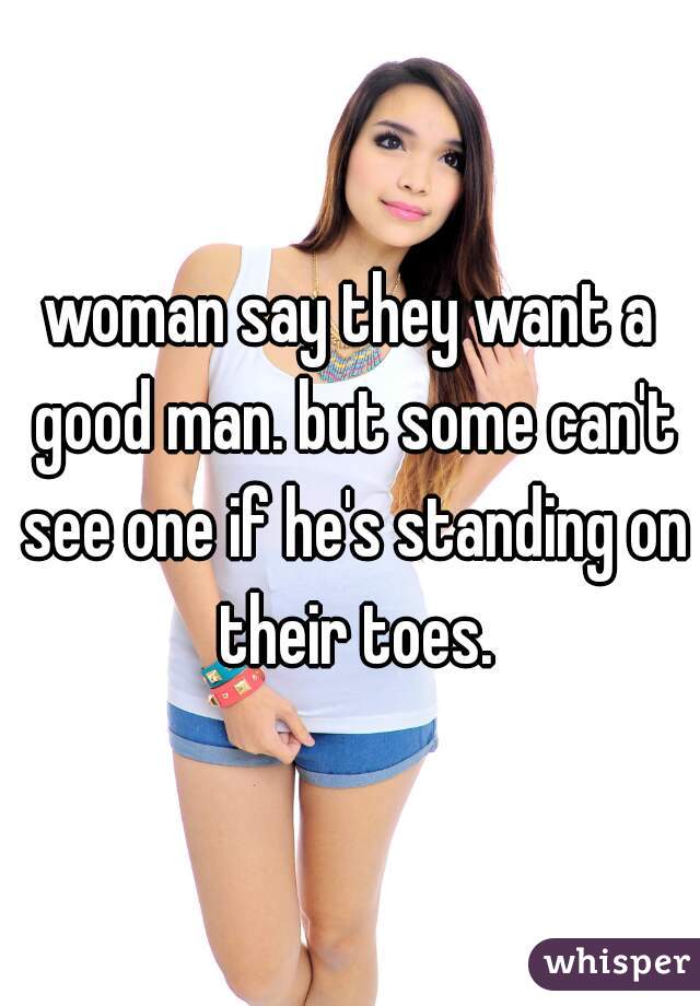 woman say they want a good man. but some can't see one if he's standing on their toes.