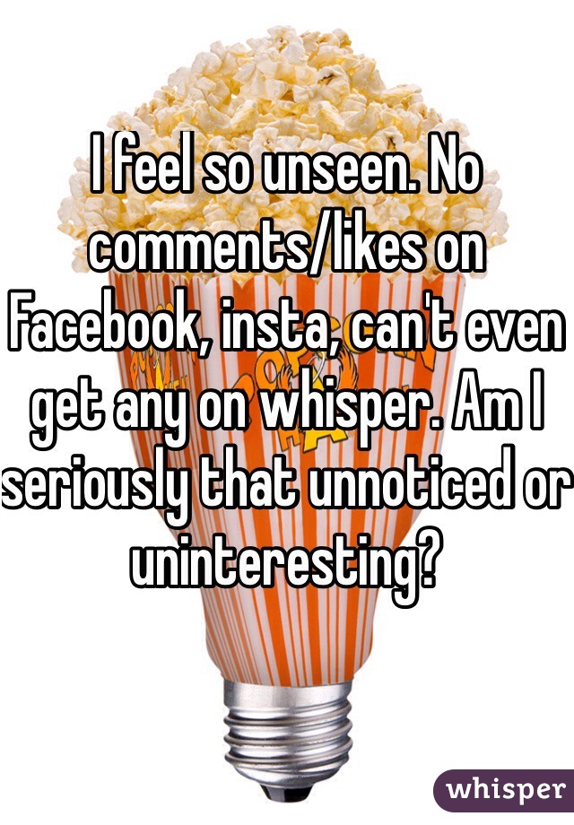 I feel so unseen. No comments/likes on Facebook, insta, can't even get any on whisper. Am I seriously that unnoticed or uninteresting? 

