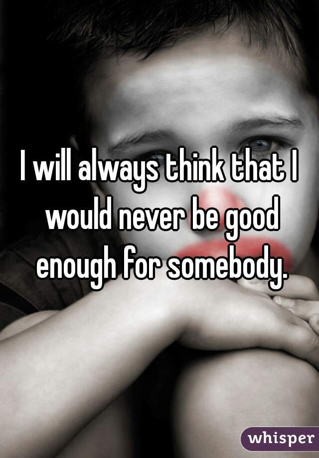 I will always think that I would never be good enough for somebody.