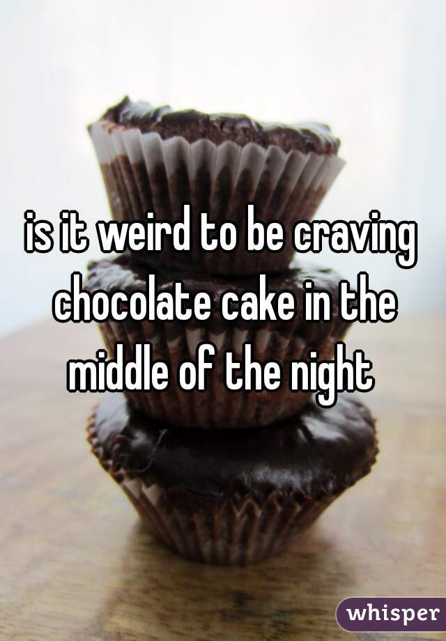 is it weird to be craving chocolate cake in the middle of the night 