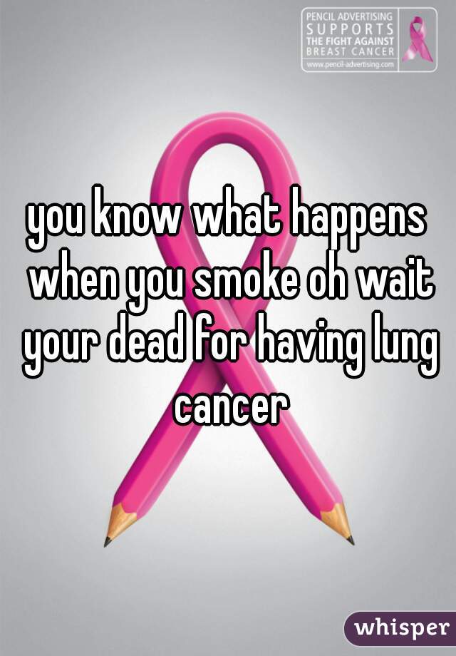 you know what happens when you smoke oh wait your dead for having lung cancer