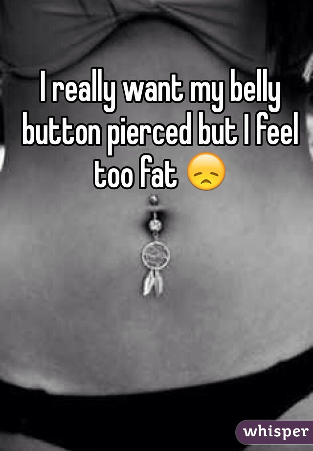 I really want my belly button pierced but I feel too fat 😞