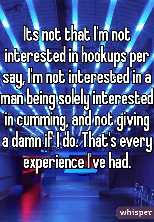 Its not that I'm not interested in hookups per say, I'm not interested in a man being solely interested in cumming, and not giving a damn if I do. That's every experience I've had. 