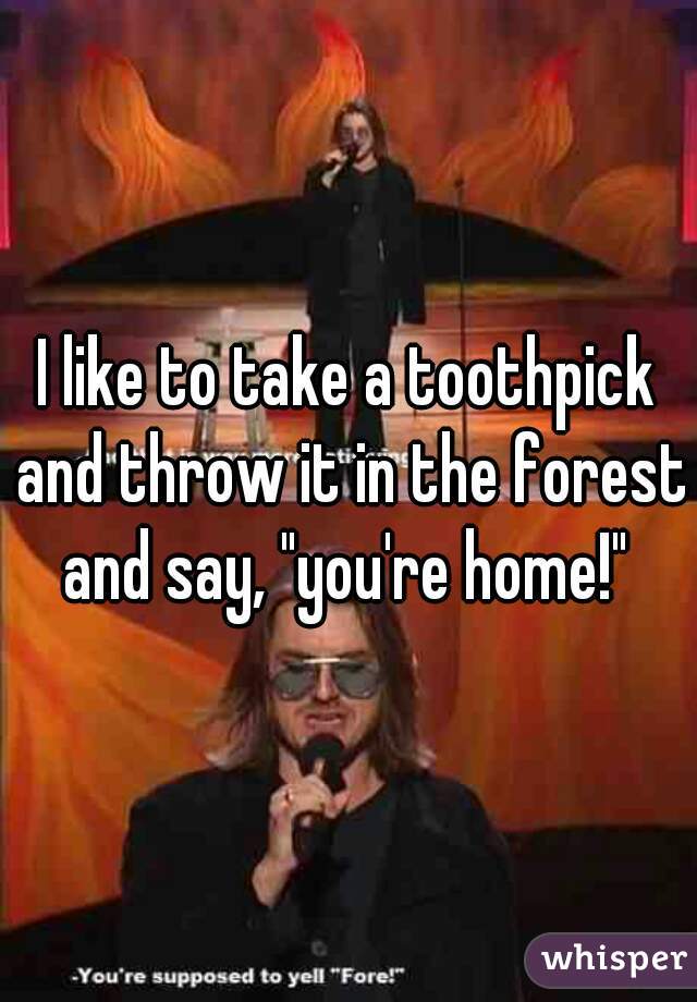 I like to take a toothpick and throw it in the forest and say, "you're home!" 