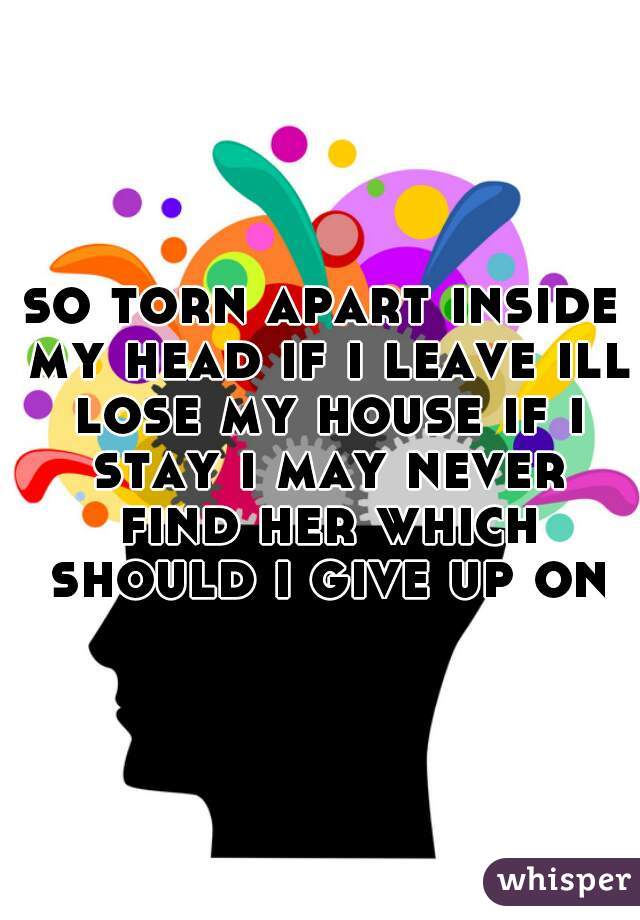 so torn apart inside my head if i leave ill lose my house if i stay i may never find her which should i give up on