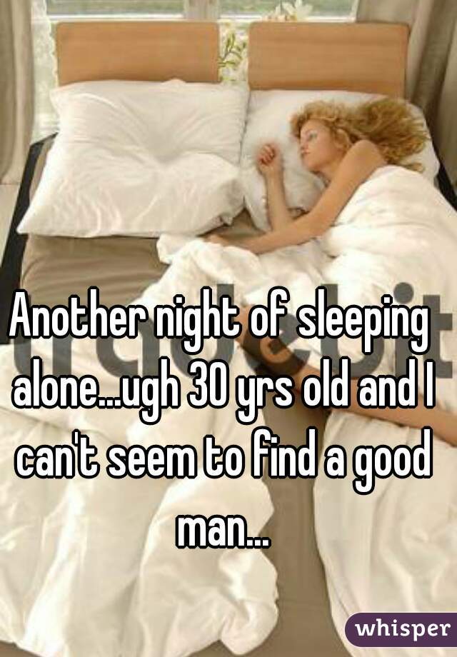 Another night of sleeping alone...ugh 30 yrs old and I can't seem to find a good man...
