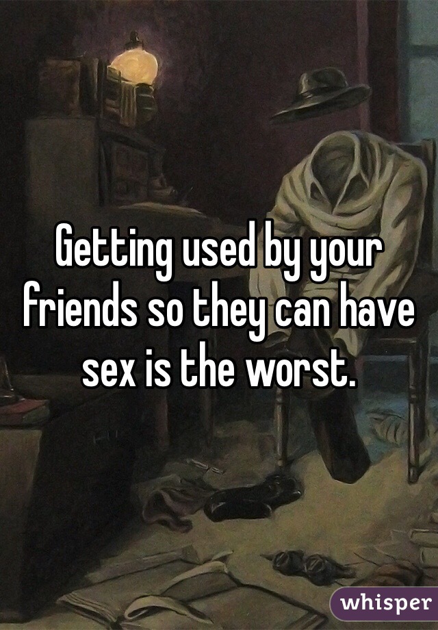 Getting used by your friends so they can have sex is the worst.