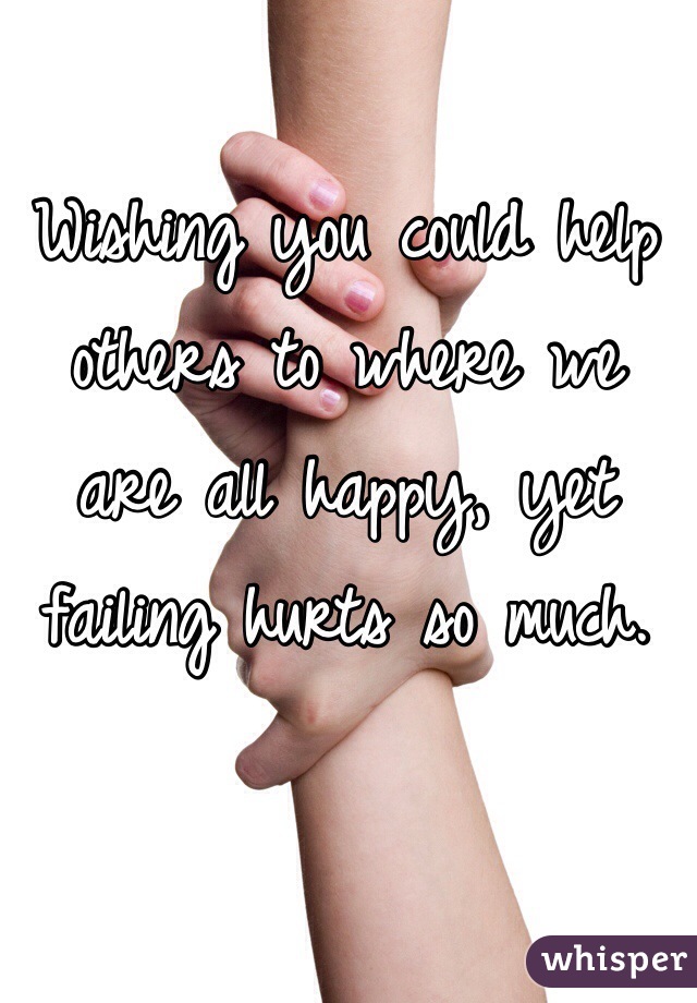 Wishing you could help others to where we are all happy, yet failing hurts so much.