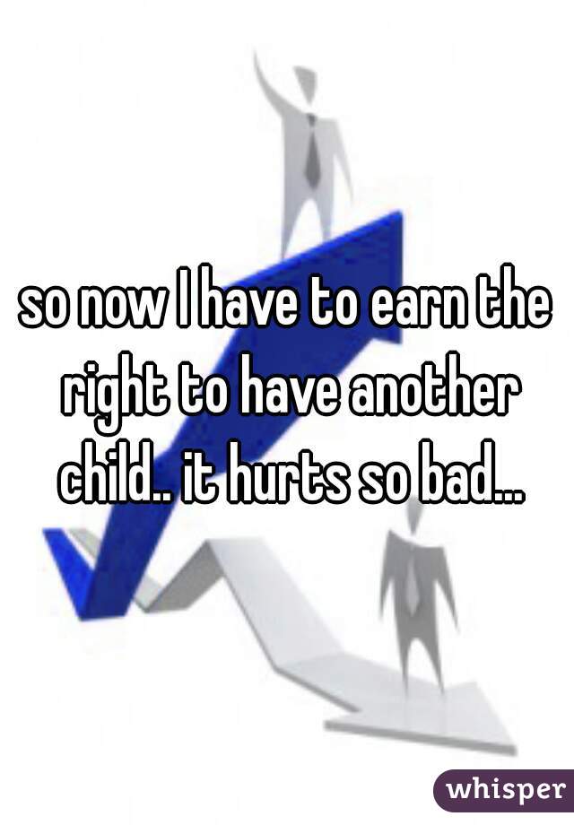 so now I have to earn the right to have another child.. it hurts so bad...