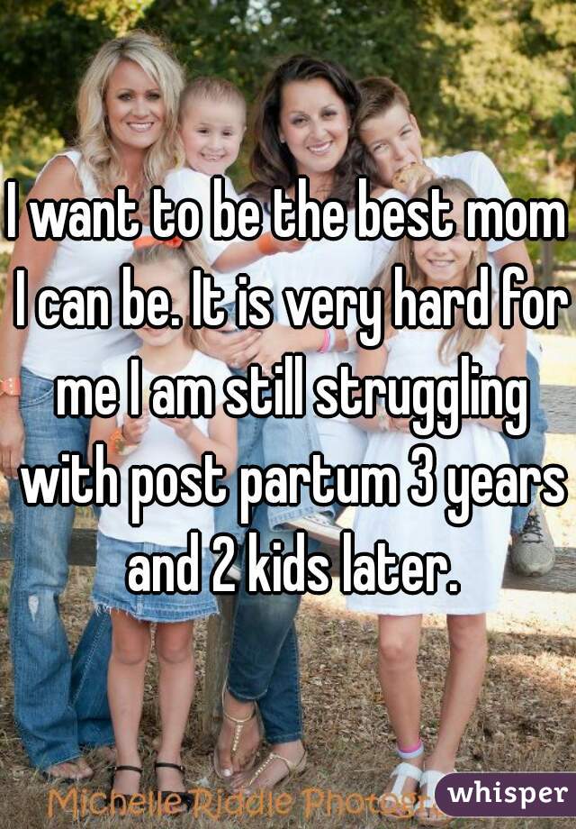 I want to be the best mom I can be. It is very hard for me I am still struggling with post partum 3 years and 2 kids later.