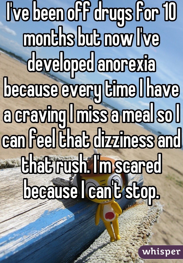 I've been off drugs for 10 months but now I've developed anorexia because every time I have a craving I miss a meal so I can feel that dizziness and that rush. I'm scared because I can't stop.