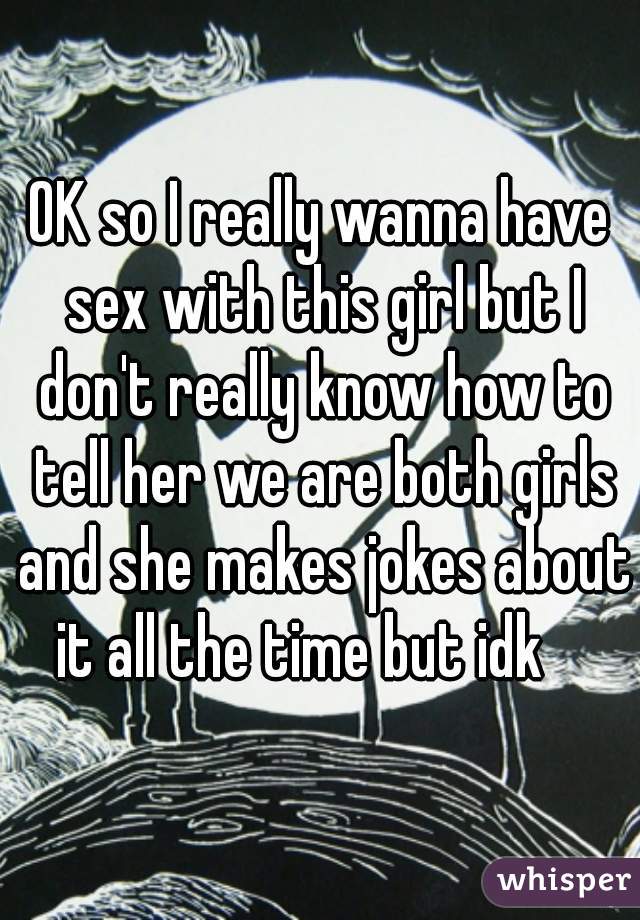 OK so I really wanna have sex with this girl but I don't really know how to tell her we are both girls and she makes jokes about it all the time but idk    