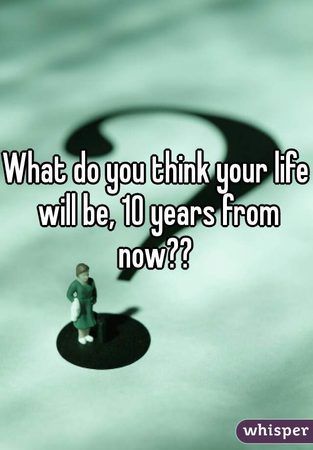 What do you think your life will be, 10 years from now?? 
