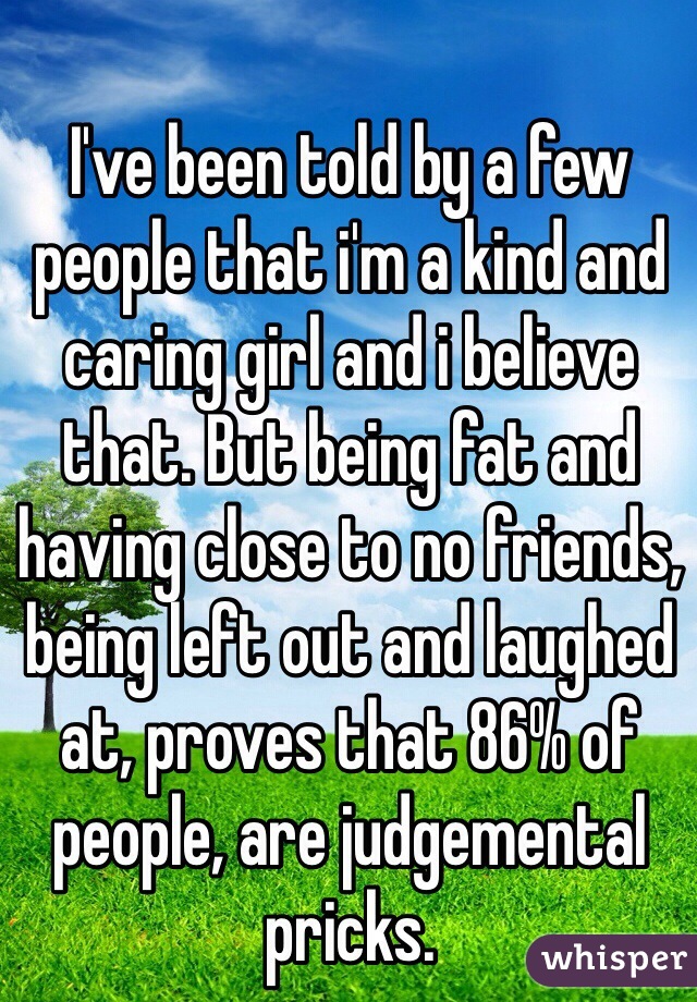 I've been told by a few people that i'm a kind and caring girl and i believe that. But being fat and having close to no friends, being left out and laughed at, proves that 86% of people, are judgemental pricks. 