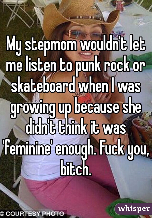 My stepmom wouldn't let me listen to punk rock or skateboard when I was growing up because she didn't think it was 'feminine' enough. Fuck you, bitch. 
