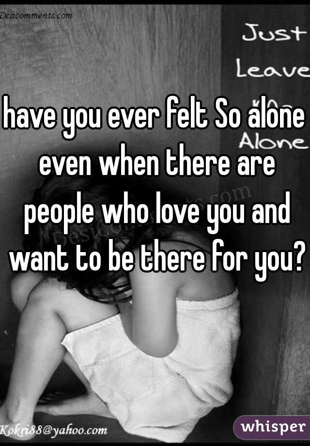 have you ever felt So alone even when there are people who love you and want to be there for you?  