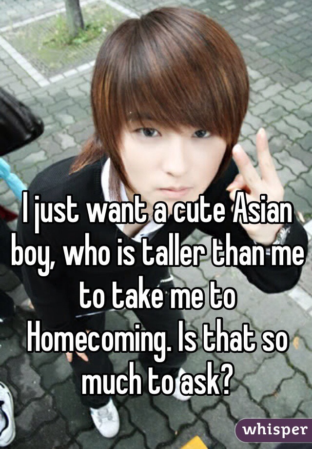 I just want a cute Asian boy, who is taller than me to take me to Homecoming. Is that so much to ask?