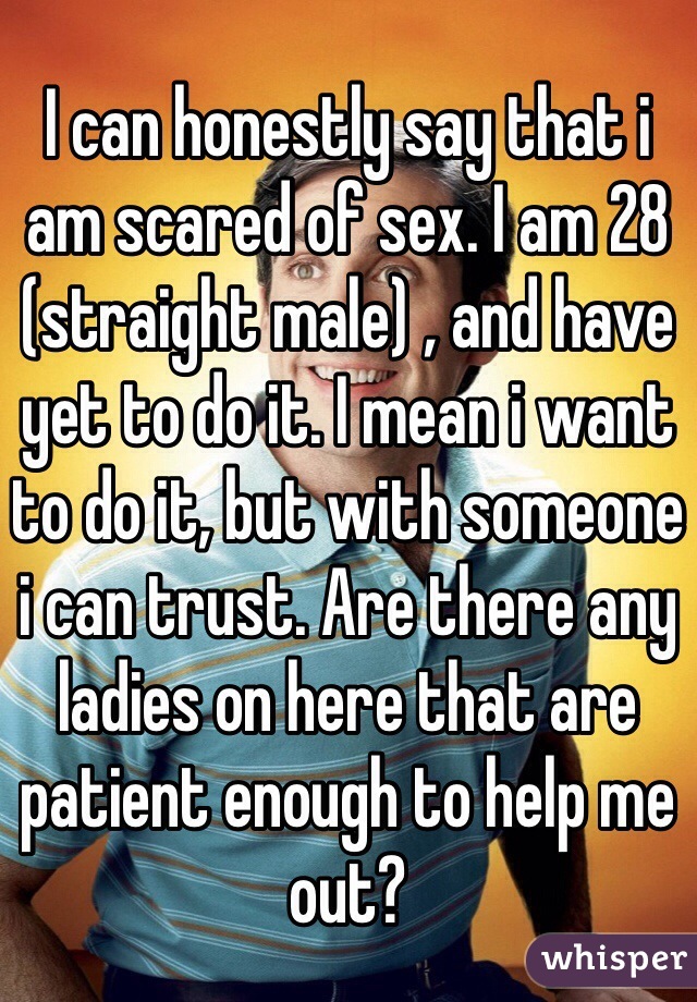 I can honestly say that i am scared of sex. I am 28 (straight male) , and have yet to do it. I mean i want to do it, but with someone i can trust. Are there any ladies on here that are patient enough to help me out?