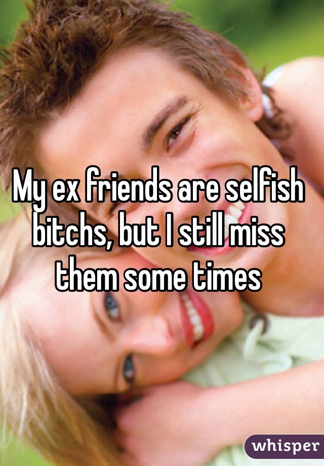 My ex friends are selfish bitchs, but I still miss them some times 