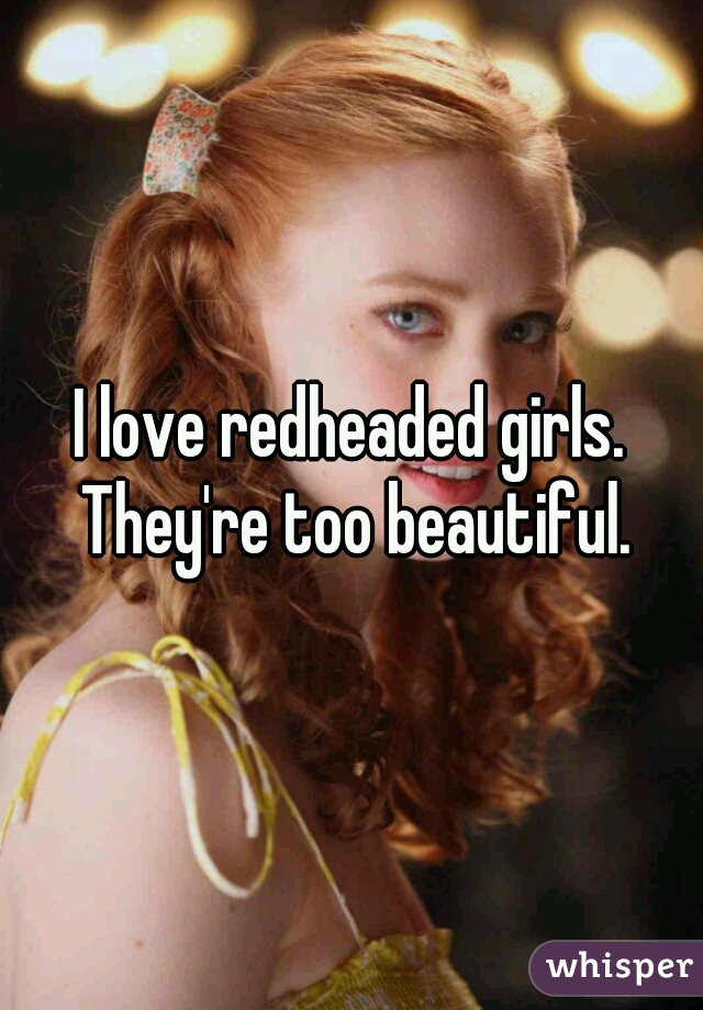 I love redheaded girls. They're too beautiful.