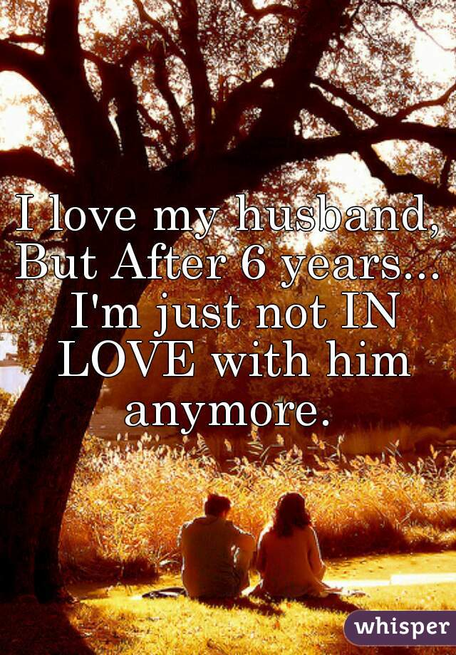 I love my husband, But After 6 years...  I'm just not IN LOVE with him anymore. 